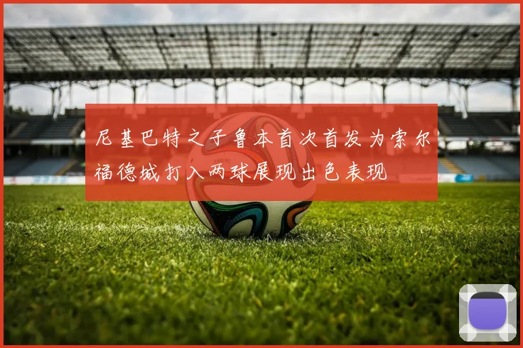 尼基巴特之子鲁本首次首发为索尔福德城打入两球展现出色表现