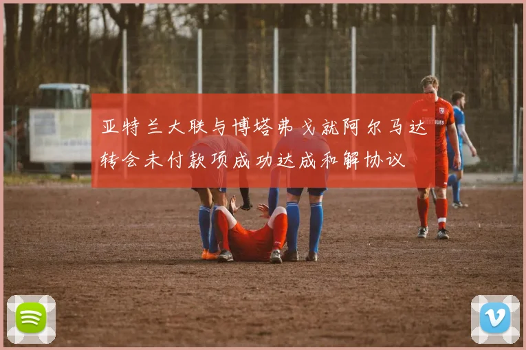亚特兰大联与博塔弗戈就阿尔马达转会未付款项成功达成和解协议