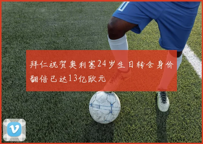 拜仁祝贺奥利塞24岁生日转会身价翻倍已达13亿欧元
