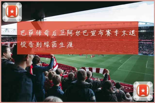 巴萨传奇后卫阿尔巴宣布赛季末退役告别绿茵生涯