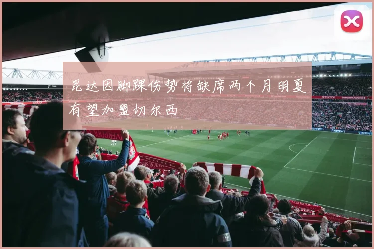 昆达因脚踝伤势将缺席两个月明夏有望加盟切尔西