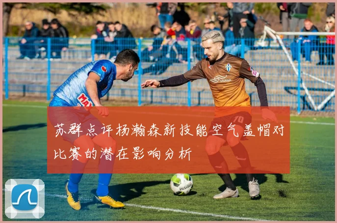 苏群点评杨瀚森新技能空气盖帽对比赛的潜在影响分析