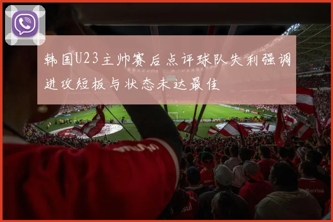 韩国U23主帅赛后点评球队失利强调进攻短板与状态未达最佳