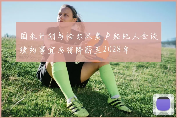 国米计划与恰尔汉奥卢经纪人会谈续约事宜或将降薪至2028年