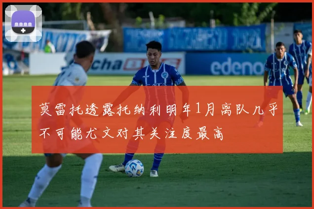 莫雷托透露托纳利明年1月离队几乎不可能尤文对其关注度最高