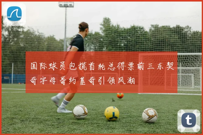 国际球员包揽首轮总得票前三东契奇字母哥约基奇引领风潮