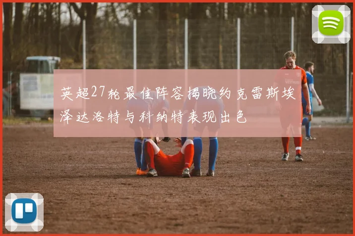 英超27轮最佳阵容揭晓约克雷斯埃泽达洛特与科纳特表现出色
