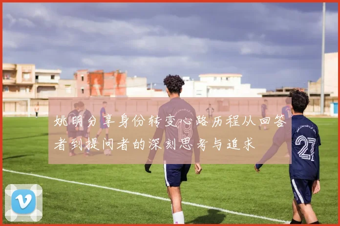 姚明分享身份转变心路历程从回答者到提问者的深刻思考与追求