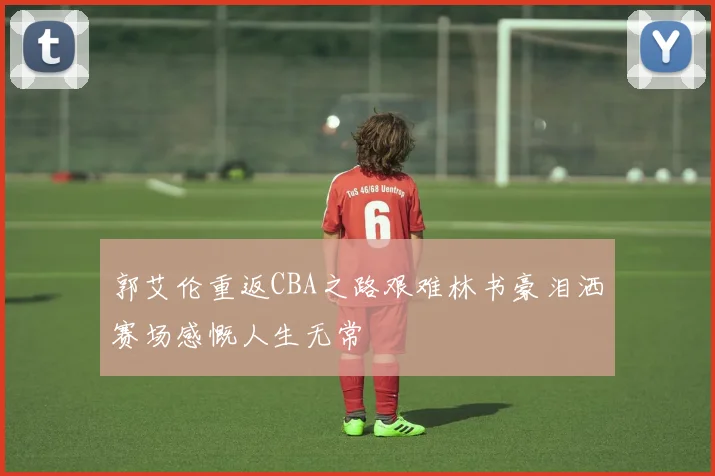郭艾伦重返CBA之路艰难林书豪泪洒赛场感慨人生无常