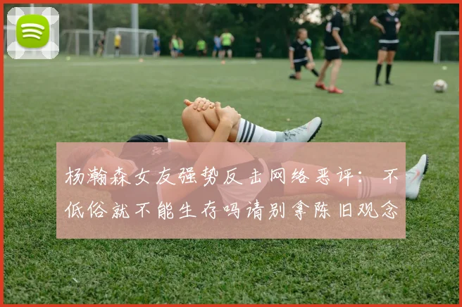 杨瀚森女友强势反击网络恶评：不低俗就不能生存吗请别拿陈旧观念来羞辱我们