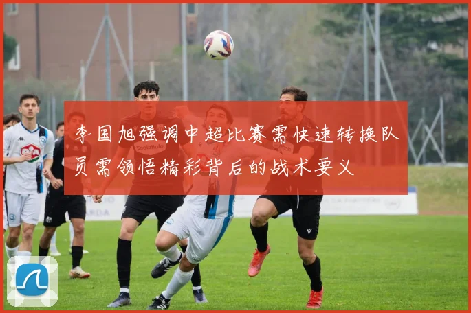 李国旭强调中超比赛需快速转换队员需领悟精彩背后的战术要义