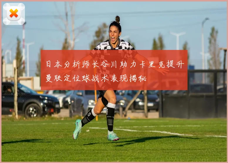 日本分析师长谷川助力卡里克提升曼联定位球战术表现揭秘