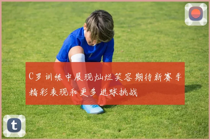 C罗训练中展现灿烂笑容期待新赛季精彩表现和更多进球挑战