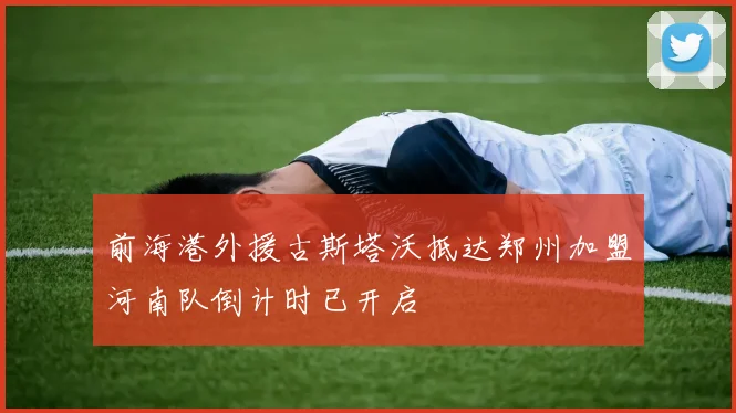 前海港外援古斯塔沃抵达郑州加盟河南队倒计时已开启