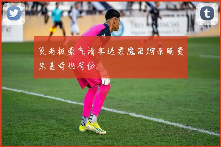 莫老板豪气请客送票魔笛赠亲朋曼朱基奇也有份