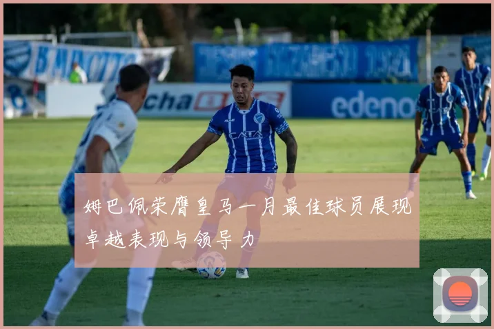 姆巴佩荣膺皇马一月最佳球员展现卓越表现与领导力