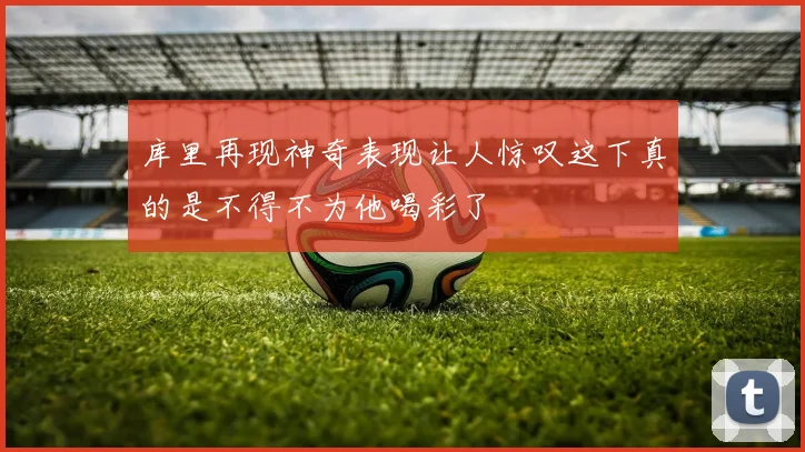库里再现神奇表现让人惊叹这下真的是不得不为他喝彩了