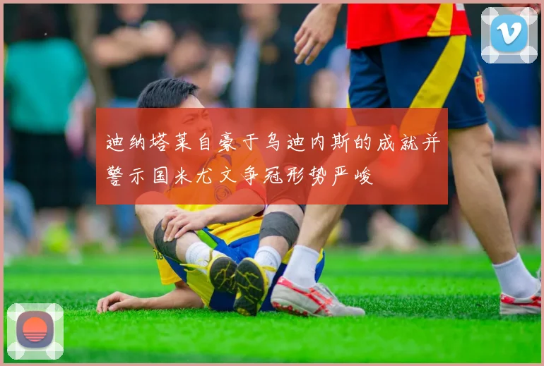 迪纳塔莱自豪于乌迪内斯的成就并警示国米尤文争冠形势严峻