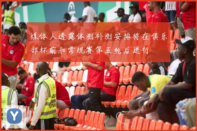 媒体人透露体测补测安排将在俱乐部杯前和常规赛第五轮后进行