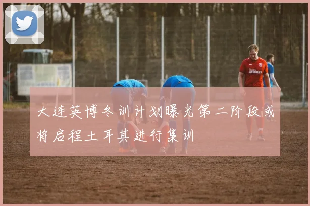 大连英博冬训计划曝光第二阶段或将启程土耳其进行集训