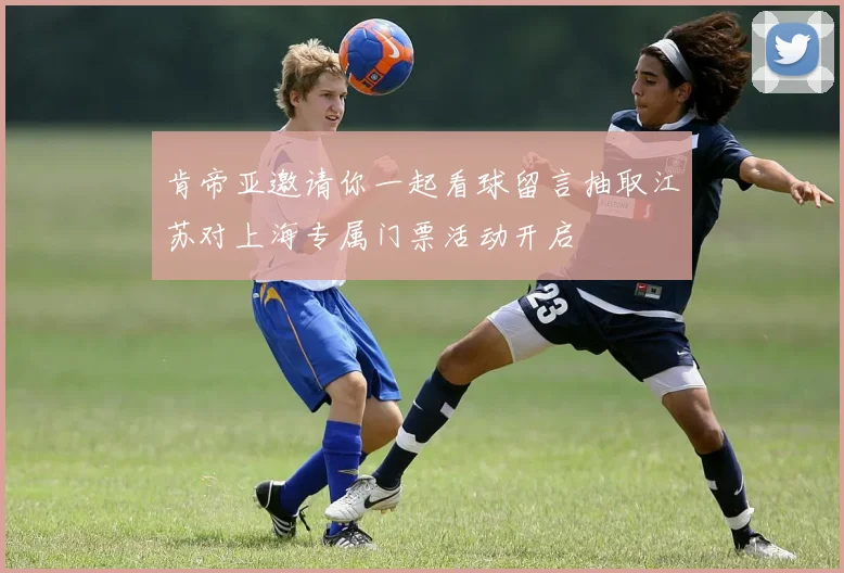 肯帝亚邀请你一起看球留言抽取江苏对上海专属门票活动开启
