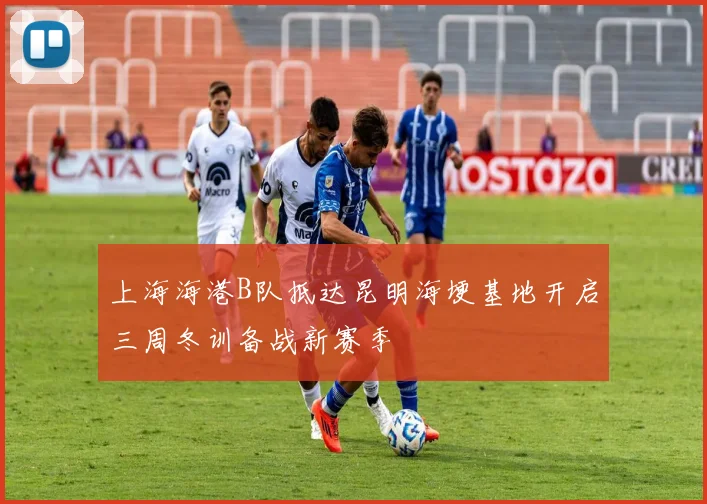 上海海港B队抵达昆明海埂基地开启三周冬训备战新赛季