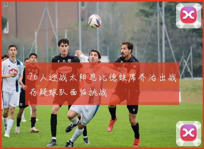 76人迎战太阳恩比德缺席乔治出战存疑球队面临挑战