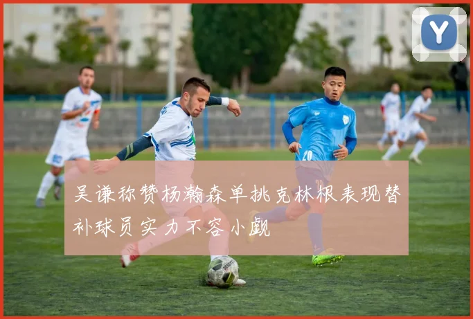 吴谦称赞杨瀚森单挑克林根表现替补球员实力不容小觑