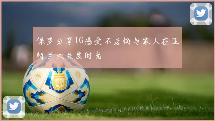 保罗分享IG感受不后悔与家人在亚特兰大共度时光