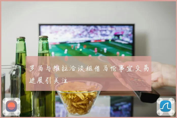 罗马与维拉洽谈租借马伦事宜交易进展引关注