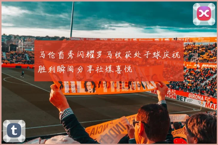 马伦首秀闪耀罗马收获处子球庆祝胜利瞬间分享社媒喜悦