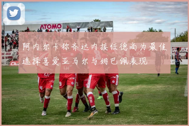 阿内尔卡称齐达内接任德尚为最佳选择喜爱亚马尔与姆巴佩表现