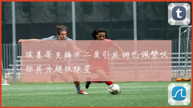 埃基蒂克梅开二度引发姆巴佩赞叹称其为超级球星