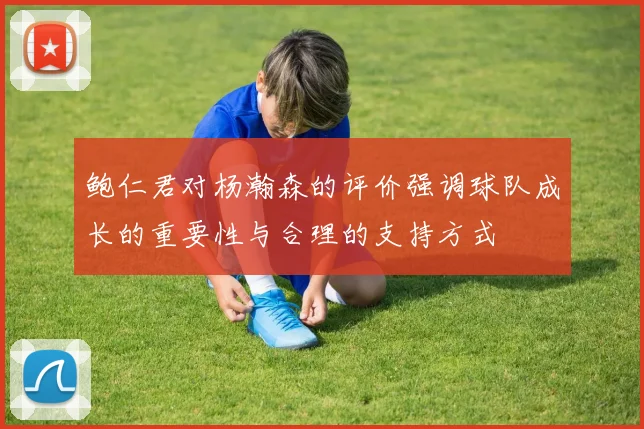 鲍仁君对杨瀚森的评价强调球队成长的重要性与合理的支持方式