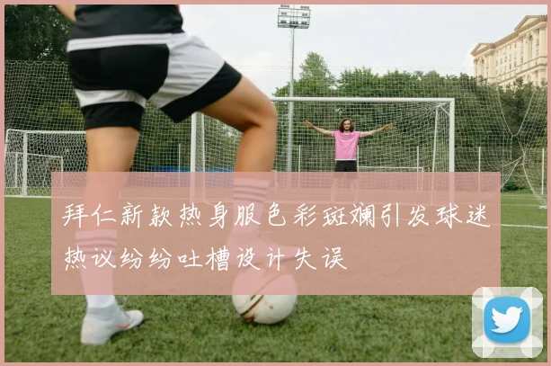 拜仁新款热身服色彩斑斓引发球迷热议纷纷吐槽设计失误