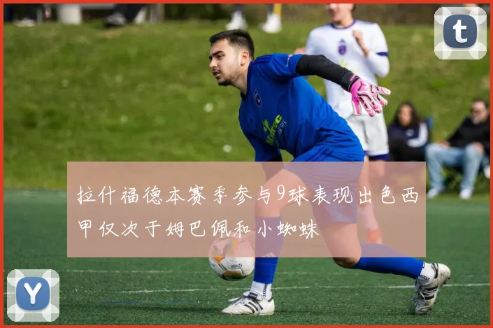 拉什福德本赛季参与9球表现出色西甲仅次于姆巴佩和小蜘蛛