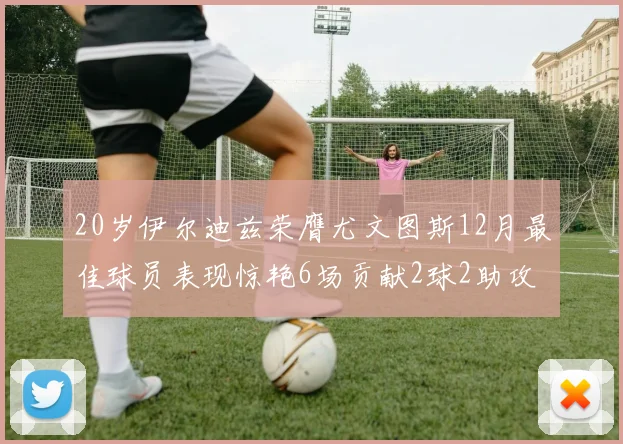 20岁伊尔迪兹荣膺尤文图斯12月最佳球员表现惊艳6场贡献2球2助攻