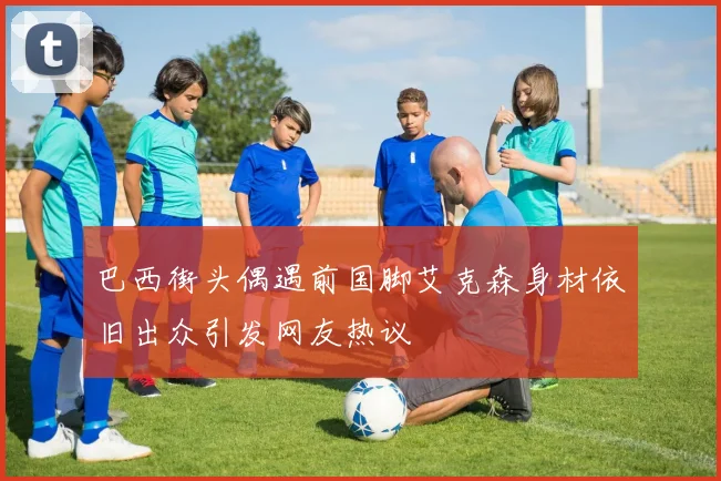 巴西街头偶遇前国脚艾克森身材依旧出众引发网友热议