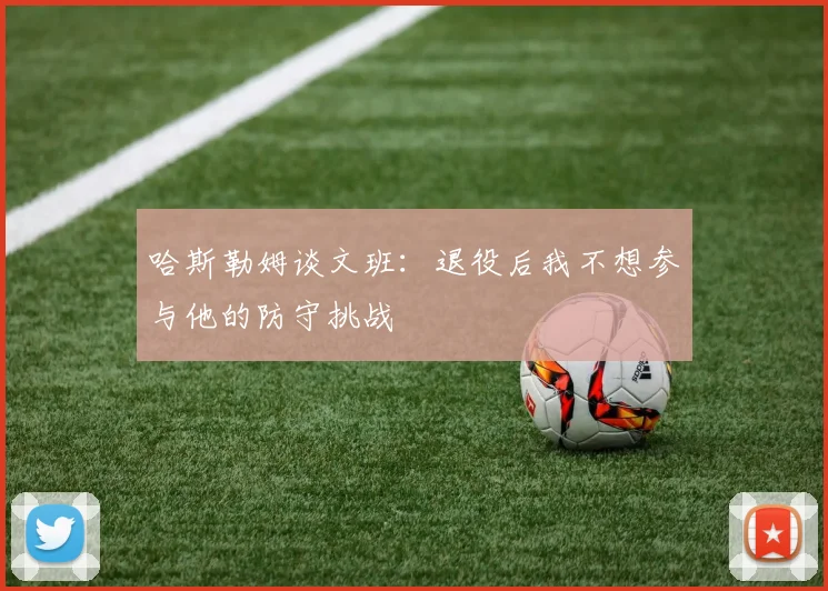 哈斯勒姆谈文班：退役后我不想参与他的防守挑战