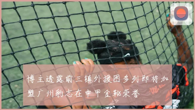 博主透露前三镇外援图多列即将加盟广州豹志在中甲金靴荣誉