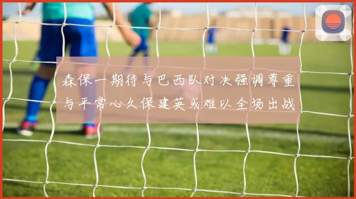 森保一期待与巴西队对决强调尊重与平常心久保建英或难以全场出战