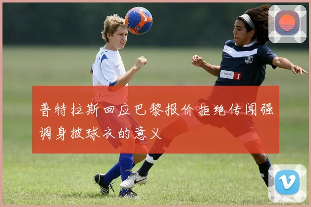 普特拉斯回应巴黎报价拒绝传闻强调身披球衣的意义
