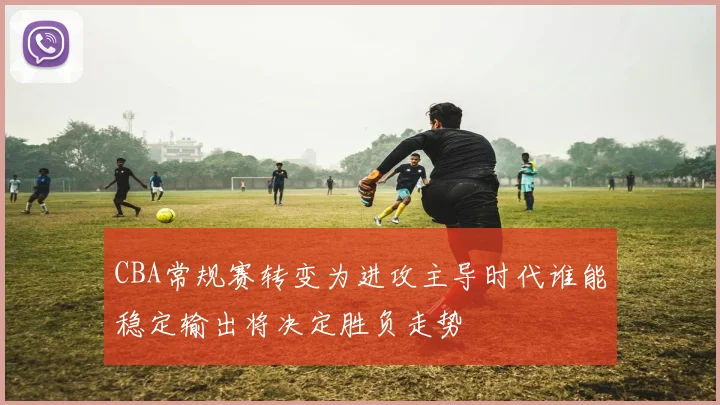 CBA常规赛转变为进攻主导时代谁能稳定输出将决定胜负走势