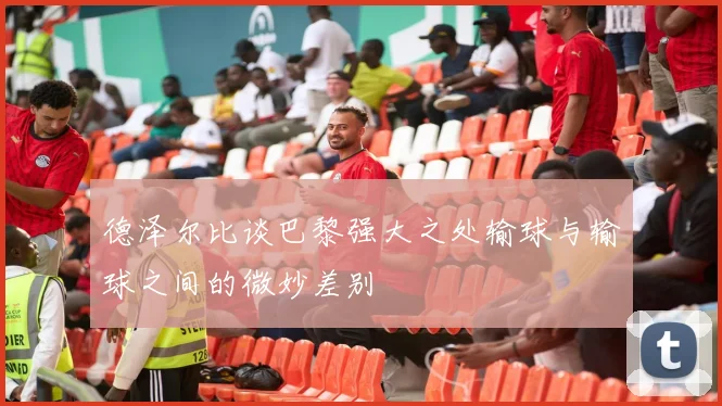 德泽尔比谈巴黎强大之处输球与输球之间的微妙差别