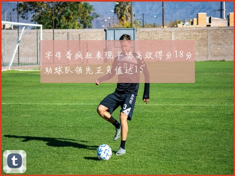 字母哥疯狂表现半场高效得分18分助球队领先正负值达15
