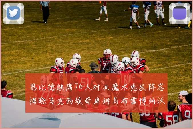 恩比德缺席76人对决魔术先发阵容揭晓马克西埃奇库姆乌布雷博纳沃克齐上阵
