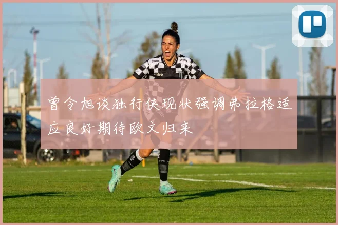 曾令旭谈独行侠现状强调弗拉格适应良好期待欧文归来