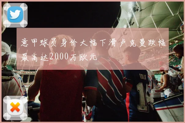 意甲球员身价大幅下滑卢克曼跌幅最高达2000万欧元