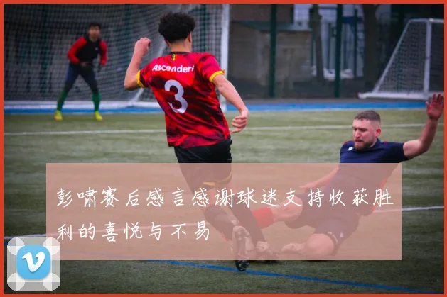 彭啸赛后感言感谢球迷支持收获胜利的喜悦与不易