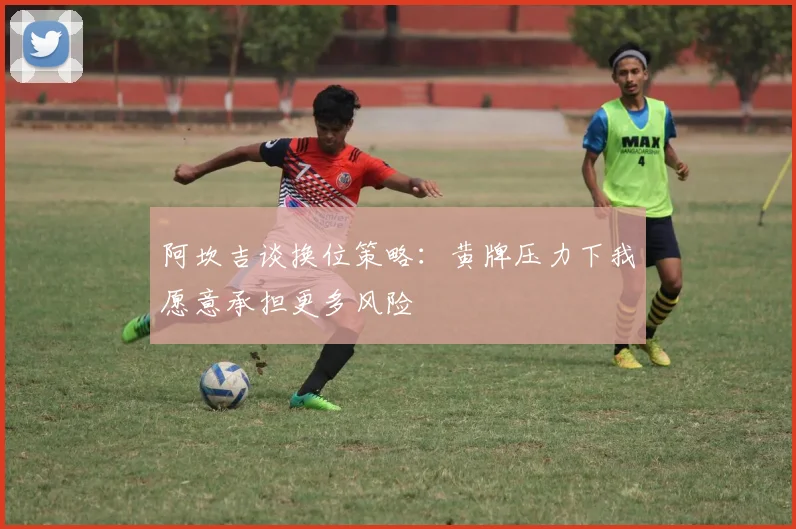 阿坎吉谈换位策略：黄牌压力下我愿意承担更多风险